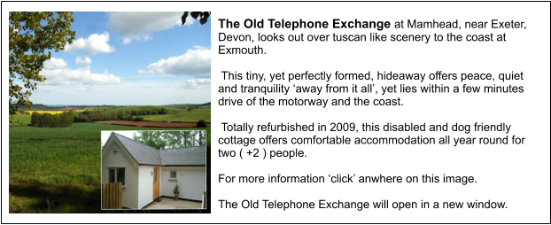 The Old Telephone Exchange at Mamhead, near Exeter, Devon, looks out over tuscan like scenery to the coast at Exmouth.    This tiny, yet perfectly formed, hideaway offers peace, quiet and tranquility away from it all, yet lies within a few minutes drive of the motorway and the coast.    Totally refurbished in 2009, this disabled and dog friendly cottage offers comfortable accommodation all year round for two ( +2 ) people.  For more information click anwhere on this image.  The Old Telephone Exchange will open in a new window.